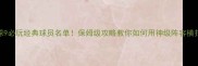 实况足球9必玩经典球员名单保姆级攻略教你如何用神级阵容横扫全模式