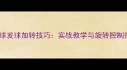 乒乓球发球加转技巧实战教学与旋转控制指南