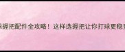 羽毛球握把配件全攻略这样选握把让你打球更稳更久