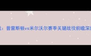 英冠保级生死战普雷斯顿vs米尔沃尔赛季关键战役前瞻深度两队争斗内幕