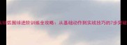乒乓球弧圈球进阶训练全攻略从基础动作到实战技巧的7步突破法