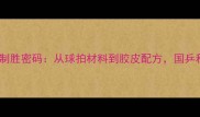 中国乒乓球队制胜密码从球拍材料到胶皮配方国乒科技赋能之路