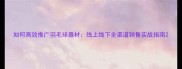 如何高效推广羽毛球器材线上线下全渠道销售实战指南