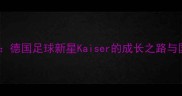 托马斯穆勒德国足球新星Kaiser的成长之路与国家队表现全