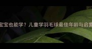 3-6岁宝宝也能学儿童学羽毛球最佳年龄与启蒙指南