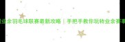 全国业余羽毛球联赛最新攻略手把手教你玩转业余赛事圈