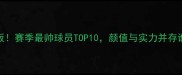 CBA颜值天花板赛季最帅球员TOP10颜值与实力并存谁更胜一筹