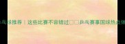白金赛事乒乓球推荐这些比赛不容错过乒乓赛事国球热点体育观赛指南