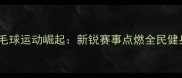 宁海羽毛球运动崛起新锐赛事点燃全民健身热潮