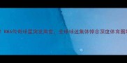 泪目瞬间NBA传奇球星突发离世全球球迷集体悼念深度体育圈地震级事件