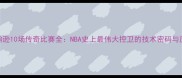 魔术师约翰逊10场传奇比赛全NBA史上最伟大控卫的技术密码与历史影响力