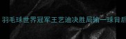 女单选手绝境反击羽毛球世界冠军王艺迪决胜局输一球背后的战术与成长启示