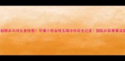 朝鲜乒乓球女单传奇平壤小将金明玉爆冷夺冠全记录国际乒联赛事深度