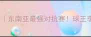 泰国羽毛球联赛全攻略东南亚最强对抗赛球王李宗伟亲签观赛指南